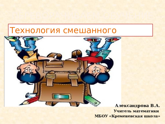 Переворачиваем обучение Технология смешанного обучения  Александрова В.А. Учитель математики  МБОУ «Кременевская школа» 