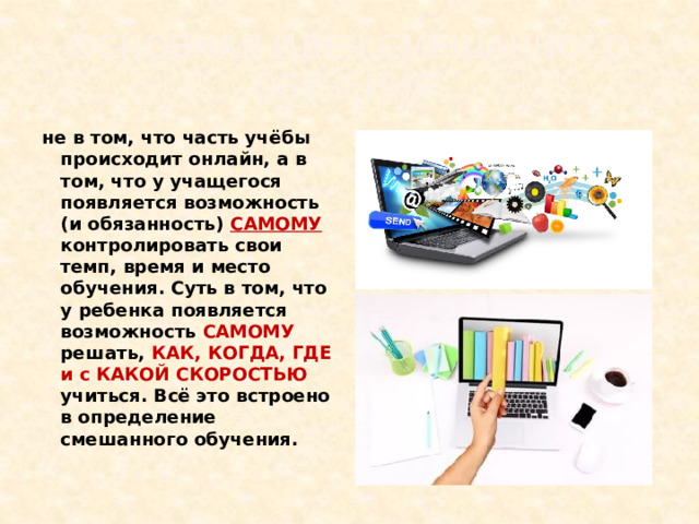 Основная идея смешанного обучения не в том, что часть учёбы происходит онлайн, а в том, что у учащегося появляется возможность (и обязанность) САМОМУ контролировать свои темп, время и место обучения. Суть в том, что у ребенка появляется возможность САМОМУ решать, КАК, КОГДА, ГДЕ и с КАКОЙ СКОРОСТЬЮ учиться. Всё это встроено в определение смешанного обучения. 