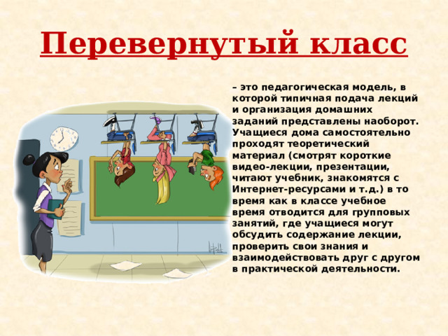 Перевернутый класс – это педагогическая модель, в которой типичная подача лекций и организация домашних заданий представлены наоборот. Учащиеся дома самостоятельно проходят теоретический материал (смотрят короткие видео-лекции, презентации, читают учебник, знакомятся с Интернет-ресурсами и т.д.) в то время как в классе учебное время отводится для групповых занятий, где учащиеся могут обсудить содержание лекции, проверить свои знания и взаимодействовать друг с другом в практической деятельности. 