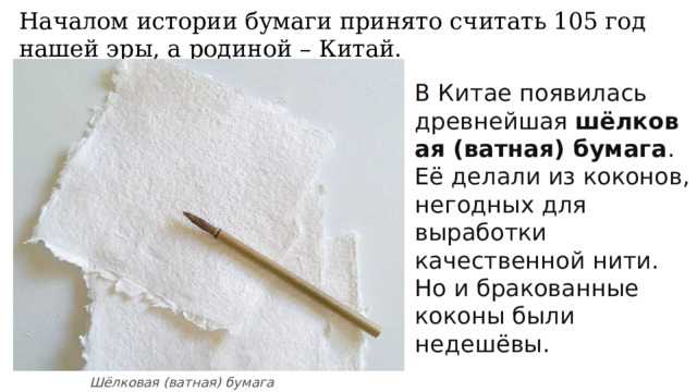 Началом истории бумаги принято считать 105 год нашей эры, а родиной – Китай. В Китае появилась древнейшая  шёлковая (ватная) бумага . Её делали из коконов, негодных для выработки качественной нити. Но и бракованные коконы были недешёвы. Шёлковая (ватная) бумага 