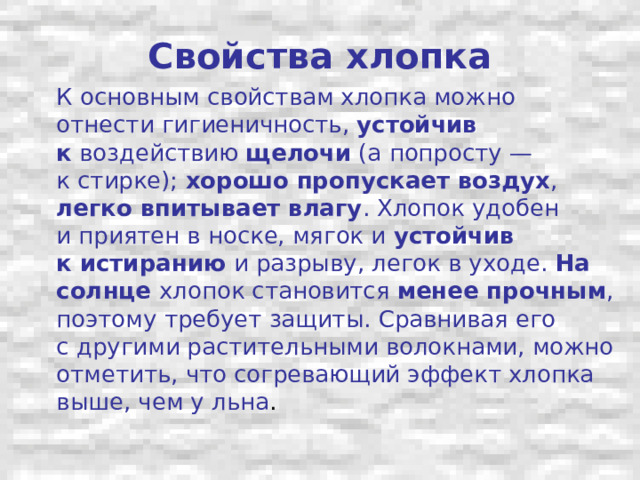 Свойства хлопка  К основным свойствам хлопка можно отнести гигиеничность, устойчив к  воздействию щелочи (а попросту — к стирке); хорошо пропускает воздух , легко впитывает влагу . Хлопок удобен и приятен в носке, мягок и устойчив к истиранию и разрыву, легок в уходе. На солнце хлопок становится менее прочным , поэтому требует защиты. Сравнивая его с другими растительными волокнами, можно отметить, что согревающий эффект хлопка выше, чем у льна . 