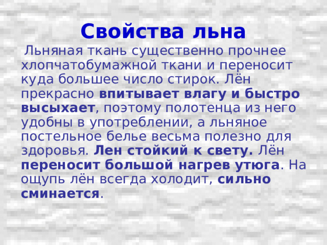Свойства льна  Льняная ткань существенно прочнее хлопчатобумажной ткани и переносит куда большее число стирок. Лён прекрасно впитывает влагу и быстро высыхает , поэтому полотенца из него удобны в употреблении, а льняное постельное белье весьма полезно для здоровья. Лен стойкий к свету. Лён переносит большой нагрев утюга . На ощупь лён всегда холодит, сильно сминается . 