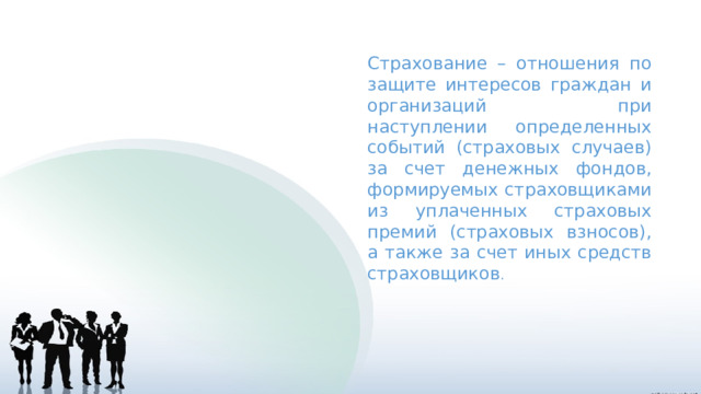 Страхование – отношения по защите интересов граждан и организаций при наступлении определенных событий (страховых случаев) за счет денежных фондов, формируемых страховщиками из уплаченных страховых премий (страховых взносов), а также за счет иных средств страховщиков . 