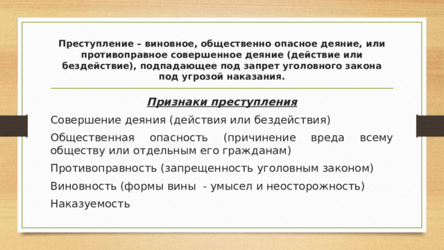Преступление – виновное, общественно опасное деяние, или противоправное совершенное деяние (действие или бездействие), подпадающее под запрет уголовного закона под угрозой наказания. Признаки преступления Совершение деяния (действия или бездействия) Общественная опасность (причинение вреда всему обществу или отдельным его гражданам) Противоправность (запрещенность уголовным законом) Виновность (формы вины - умысел и неосторожность) Наказуемость 