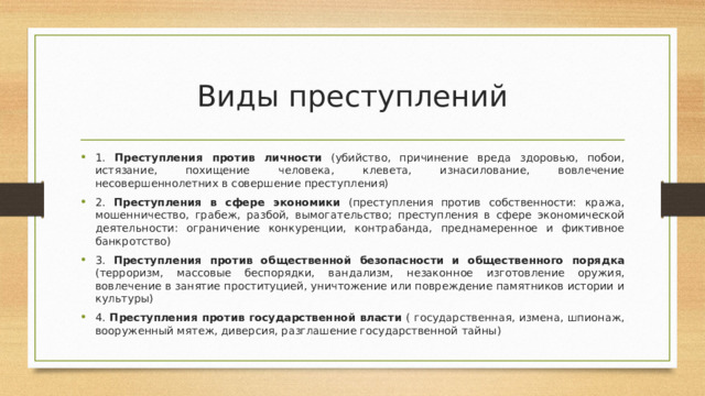 Виды преступлений 1. Преступления против личности (убийство, причинение вреда здоровью, побои, истязание, похищение человека, клевета, изнасилование, вовлечение несовершеннолетних в совершение преступления) 2. Преступления в сфере экономики (преступления против собственности: кража, мошенничество, грабеж, разбой, вымогательство; преступления в сфере экономической деятельности: ограничение конкуренции, контрабанда, преднамеренное и фиктивное банкротство) 3. Преступления против общественной безопасности и общественного порядка (терроризм, массовые беспорядки, вандализм, незаконное изготовление оружия, вовлечение в занятие проституцией, уничтожение или повреждение памятников истории и культуры) 4. Преступления против государственной власти ( государственная, измена, шпионаж, вооруженный мятеж, диверсия, разглашение государственной тайны) 