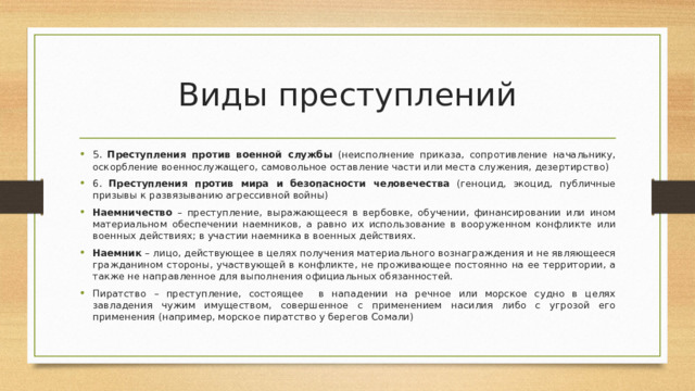 Виды преступлений 5. Преступления против военной службы (неисполнение приказа, сопротивление начальнику, оскорбление военнослужащего, самовольное оставление части или места служения, дезертирство) 6. Преступления против мира и безопасности человечества (геноцид, экоцид, публичные призывы к развязыванию агрессивной войны) Наемничество – преступление, выражающееся в вербовке, обучении, финансировании или ином материальном обеспечении наемников, а равно их использование в вооруженном конфликте или военных действиях; в участии наемника в военных действиях. Наемник – лицо, действующее в целях получения материального вознаграждения и не являющееся гражданином стороны, участвующей в конфликте, не проживающее постоянно на ее территории, а также не направленное для выполнения официальных обязанностей. Пиратство – преступление, состоящее в нападении на речное или морское судно в целях завладения чужим имуществом, совершенное с применением насилия либо с угрозой его применения (например, морское пиратство у берегов Сомали) 