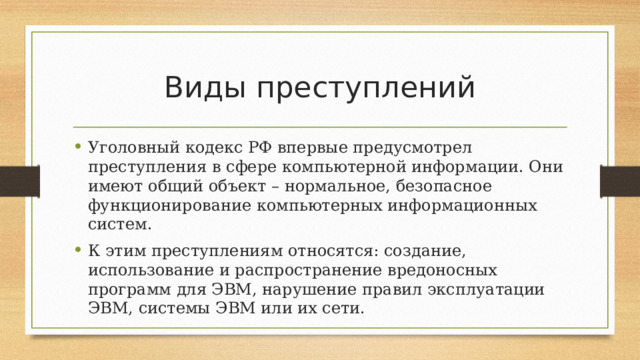 Виды преступлений Уголовный кодекс РФ впервые предусмотрел преступления в сфере компьютерной информации. Они имеют общий объект – нормальное, безопасное функционирование компьютерных информационных систем. К этим преступлениям относятся: создание, использование и распространение вредоносных программ для ЭВМ, нарушение правил эксплуатации ЭВМ, системы ЭВМ или их сети. 