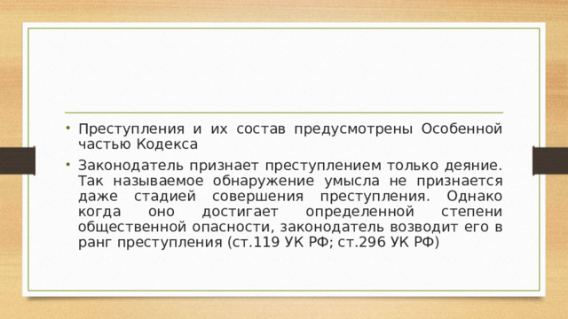 Преступления и их состав предусмотрены Особенной частью Кодекса Законодатель признает преступлением только деяние. Так называемое обнаружение умысла не признается даже стадией совершения преступления. Однако когда оно достигает определенной степени общественной опасности, законодатель возводит его в ранг преступления (ст.119 УК РФ; ст.296 УК РФ)  