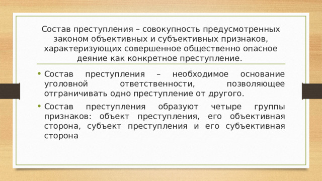 Состав преступления – совокупность предусмотренных законом объективных и субъективных признаков, характеризующих совершенное общественно опасное деяние как конкретное преступление. Состав преступления – необходимое основание уголовной ответственности, позволяющее отграничивать одно преступление от другого. Состав преступления образуют четыре группы признаков: объект преступления, его объективная сторона, субъект преступления и его субъективная сторона 