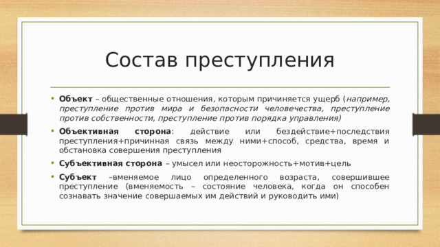 Состав преступления Объект – общественные отношения, которым причиняется ущерб ( например, преступление против мира и безопасности человечества, преступление против собственности, преступление против порядка управления) Объективная сторона : действие или бездействие+последствия преступления+причинная связь между ними+способ, средства, время и обстановка совершения преступления Субъективная сторона – умысел или неосторожность+мотив+цель Субъект –вменяемое лицо определенного возраста, совершившее преступление (вменяемость – состояние человека, когда он способен сознавать значение совершаемых им действий и руководить ими) 