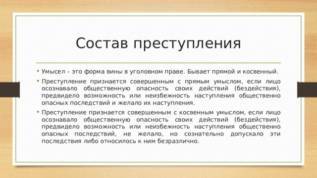 Состав преступления Умысел – это форма вины в уголовном праве. Бывает прямой и косвенный. Преступление признается совершенным с прямым умыслом, если лицо осознавало общественную опасность своих действий (бездействия), предвидело возможность или неизбежность наступления общественно опасных последствий и желало их наступления. Преступление признается совершенным с косвенным умыслом, если лицо осознавало общественную опасность своих действий (бездействия), предвидело возможность или неизбежность наступления общественно опасных последствий, не желало, но сознательно допускало эти последствия либо относилось к ним безразлично. 