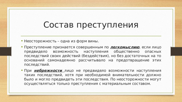 Состав преступления Неосторожность – одна из форм вины. Преступление признается совершенным по легкомыслию , если лицо предвидело возможность наступления общественно опасных последствий своих действий (бездействия), но без достаточных на то оснований самонадеянно рассчитывало на предотвращение этих последствий. При небрежности лицо не предвидело возможности наступления таких последствий, хотя при необходимой внимательности должно было и могло предвидеть эти последствия. По неосторожности могут осуществляться только преступления с материальным составом. 