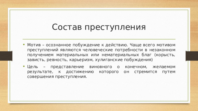 Состав преступления Мотив – осознанное побуждение к действию. Чаще всего мотивом преступлений являются человеческие потребности в незаконном получением материальных или нематериальных благ (корысть, зависть, ревность, карьеризм, хулиганские побуждения) Цель – представление виновного о конечном, желаемом результате, к достижению которого он стремится путем совершения преступления. 