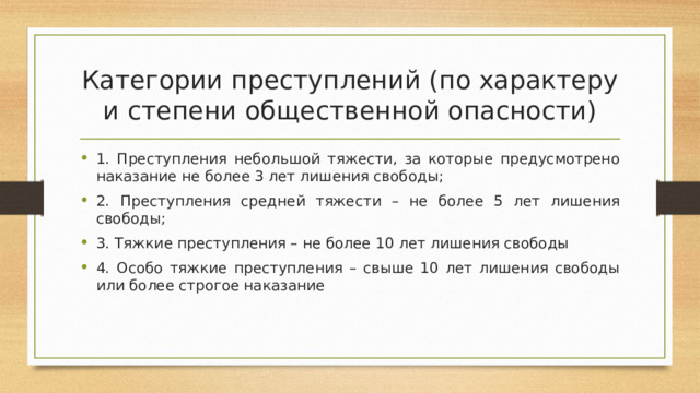 Категории преступлений (по характеру и степени общественной опасности) 1. Преступления небольшой тяжести, за которые предусмотрено наказание не более 3 лет лишения свободы; 2. Преступления средней тяжести – не более 5 лет лишения свободы; 3. Тяжкие преступления – не более 10 лет лишения свободы 4. Особо тяжкие преступления – свыше 10 лет лишения свободы или более строгое наказание 
