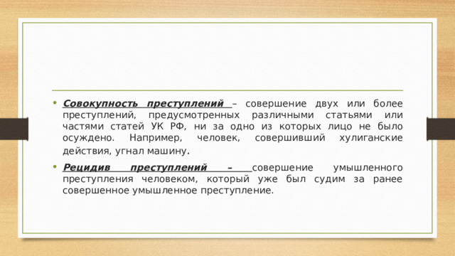 Совокупность преступлений – совершение двух или более преступлений, предусмотренных различными статьями или частями статей УК РФ, ни за одно из которых лицо не было осуждено. Например, человек, совершивший хулиганские действия, угнал машину . Рецидив преступлений – совершение умышленного преступления человеком, который уже был судим за ранее совершенное умышленное преступление. 