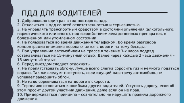 ПДД ДЛЯ ВОДИТЕЛЕЙ 1. Добровольно один раз в год повторять пдд. 2. Относиться к пдд со всей ответственностью и серьезностью. 3. Не управлять транспортным средством в состоянии опьянения (алкогольного, наркотического или иного), под воздействием лекарственных препаратов, в болезненном или утомленном состоянии. 4. Не пользоваться во время движения телефоном. Во время разговора концентрация внимания переключается с дороги на тему беседы. 5. При управлении автомобилем на трассе в течение 3-х часов подряд останавливаться на 15-минутный отдых. Далее через каждые 2 часа движения – 15-минутный отдых. 6. Перед выездом следует отдохнуть. 7. Не препятствовать обгону. Лучше всего слегка сбросить газ и немного податься вправо. Так же следует поступить, если идущий навстречу автомобиль не успевает завершить обгон. 8. Не надо соревноваться на дороге в скорости. 9. Терпеливо относиться к ошибкам других водителей. Уступить дорогу, если об этом просит другой участник движения, даже если он не прав. 10. Придерживаться принципа – сознательно не нарушать правила дорожного движения.   