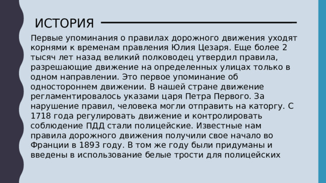 ИСТОРИЯ Первые упоминания о правилах дорожного движения уходят корнями к временам правления Юлия Цезаря. Еще более 2 тысяч лет назад великий полководец утвердил правила, разрешающие движение на определенных улицах только в одном направлении. Это первое упоминание об одностороннем движении. В нашей стране движение регламентировалось указами царя Петра Первого. За нарушение правил, человека могли отправить на каторгу. С 1718 года регулировать движение и контролировать соблюдение ПДД стали полицейские. Известные нам правила дорожного движения получили свое начало во Франции в 1893 году. В том же году были придуманы и введены в использование белые трости для полицейских 