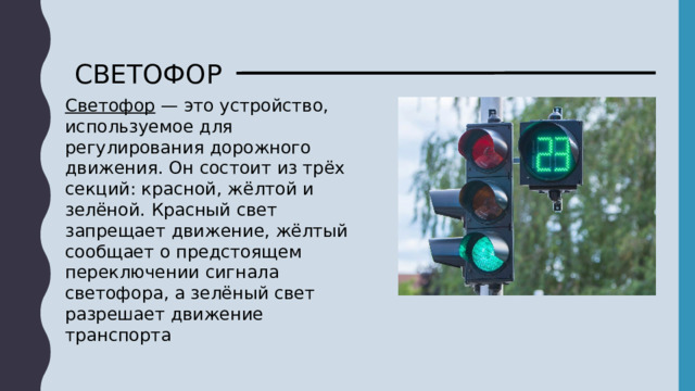 СВЕТОФОР Светофор — это устройство, используемое для регулирования дорожного движения. Он состоит из трёх секций: красной, жёлтой и зелёной. Красный свет запрещает движение, жёлтый сообщает о предстоящем переключении сигнала светофора, а зелёный свет разрешает движение транспорта 