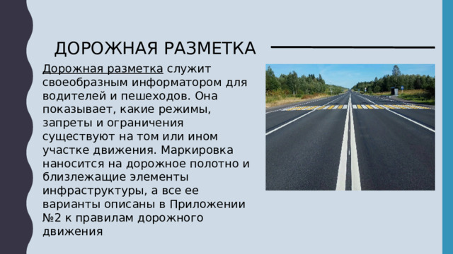 ДОРОЖНАЯ РАЗМЕТКА Дорожная разметка  служит своеобразным информатором для водителей и пешеходов. Она показывает, какие режимы, запреты и ограничения существуют на том или ином участке движения. Маркировка наносится на дорожное полотно и близлежащие элементы инфраструктуры, а все ее варианты описаны в Приложении №2 к правилам дорожного движения 