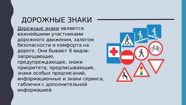 ДОРОЖНЫЕ ЗНАКИ Дорожные знаки являются важнейшими участниками дорожного движения, залогом безопасности и комфорта на дороге. Они бывают 8 видов: запрещающие,  предупреждающие, знаки приоритета, предписывающие, знаки особых предписаний, информационные и знаки сервиса, таблички с дополнительной информацией 