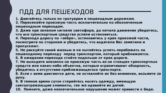 ПДД ДЛЯ ПЕШЕХОДОВ 1. Двигайтесь только по тротуарам и пешеходным дорожкам. 2. Пересекайте проезжую часть исключительно по обозначенным пешеходным переходам. 3. Даже при зеленом сигнале светофора, до начала движения убедитесь, что все транспортные средства успели остановиться. 4. Переходя дорогу по «зебре», остановитесь у края проезжей части, посмотрите по сторонам и убедитесь, что водители Вас заметили и пропускают. 5. Не рискуйте своей жизнью и не пытайтесь успеть перебежать по пешеходному переходу  перед транспортом, который приближается. 6. В ожидании перехода стойте подальше от края дороги. 7. Не выходите внезапно на проезжую часть из-за стоящих транспортных средств или каких-либо объектов, которые ограничивают обзорность, убедитесь в отсутствии приближающегося транспорта. 8. Если с вами двигаются дети, не оставляйте их без внимания, возьмите за руку. 9. В темное время суток старайтесь носить одежду, имеющую светоотражающие элементы, так же одевайте их детей. 10.  Помните, даже незначительное нарушение может привести к беде. 