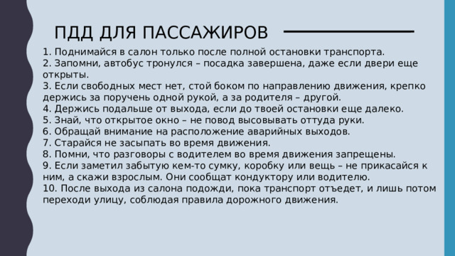 ПДД ДЛЯ ПАССАЖИРОВ 1. Поднимайся в салон только после полной остановки транспорта. 2. Запомни, автобус тронулся – посадка завершена, даже если двери еще открыты. 3. Если свободных мест нет, стой боком по направлению движения, крепко держись за поручень одной рукой, а за родителя – другой. 4. Держись подальше от выхода, если до твоей остановки еще далеко. 5. Знай, что открытое окно – не повод высовывать оттуда руки. 6. Обращай внимание на расположение аварийных выходов. 7. Старайся не засыпать во время движения. 8. Помни, что разговоры с водителем во время движения запрещены. 9. Если заметил забытую кем-то сумку, коробку или вещь – не прикасайся к ним, а скажи взрослым. Они сообщат кондуктору или водителю. 10. После выхода из салона подожди, пока транспорт отъедет, и лишь потом переходи улицу, соблюдая правила дорожного движения. 