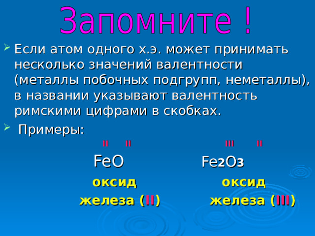 Если атом одного х.э. может принимать несколько значений валентности (металлы побочных подгрупп, неметаллы), в названии указывают валентность римскими цифрами в скобках.  Примеры:   II II   III  II  FeO  Fe 2 O 3  оксид оксид  железа ( II ) железа ( III ) 