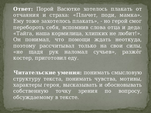  Ответ: Порой Васютке хотелось плакать от отчаяния и страха: «Плачет, поди, мамка». Ему тоже захотелось плакать», - но герой смог перебороть себя, вспомнив слова отца и деда: «Тайга, наша кормилица, хлипких не любит!». Он понимал, что помощи ждать неоткуда, поэтому рассчитывал только на свои силы, «не щадя рук наломал сучьев», разжёг костер, приготовил еду.   Читательские умения: понимать смысловую структуру текста, понимать чувства, мотивы, характеры героя, высказывать и обосновывать собственную точку зрения по вопросу, обсуждаемому в тексте. 