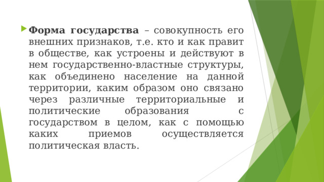 Форма государства – совокупность его внешних признаков, т.е. кто и как правит в обществе, как устроены и действуют в нем государственно-властные структуры, как объединено население на данной территории, каким образом оно связано через различные территориальные и политические образования с государством в целом, как с помощью каких приемов осуществляется политическая власть. 