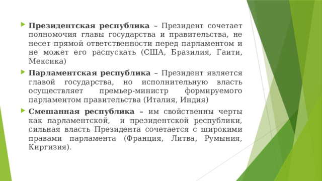 Президентская республика – Президент сочетает полномочия главы государства и правительства, не несет прямой ответственности перед парламентом и не может его распускать (США, Бразилия, Гаити, Мексика) Парламентская республика – Президент является главой государства, но исполнительную власть осуществляет премьер-министр формируемого парламентом правительства (Италия, Индия) Смешанная республика – им свойственны черты как парламентской, и президентской республики, сильная власть Президента сочетается с широкими правами парламента (Франция, Литва, Румыния, Киргизия). 