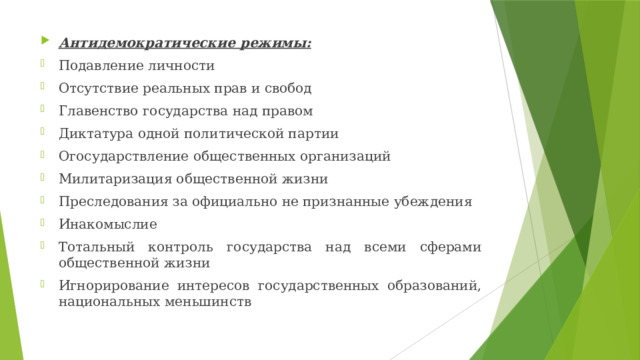 Антидемократические режимы: Подавление личности Отсутствие реальных прав и свобод Главенство государства над правом Диктатура одной политической партии Огосударствление общественных организаций Милитаризация общественной жизни Преследования за официально не признанные убеждения Инакомыслие Тотальный контроль государства над всеми сферами общественной жизни Игнорирование интересов государственных образований, национальных меньшинств 