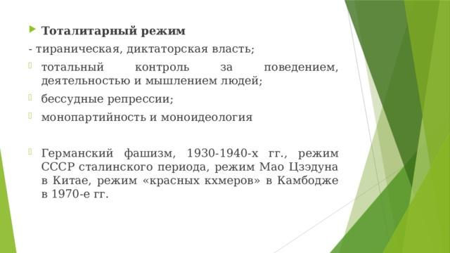 Тоталитарный режим - тираническая, диктаторская власть; тотальный контроль за поведением, деятельностью и мышлением людей; бессудные репрессии; монопартийность и моноидеология Германский фашизм, 1930-1940-х гг., режим СССР сталинского периода, режим Мао Цзэдуна в Китае, режим «красных кхмеров» в Камбодже в 1970-е гг. 
