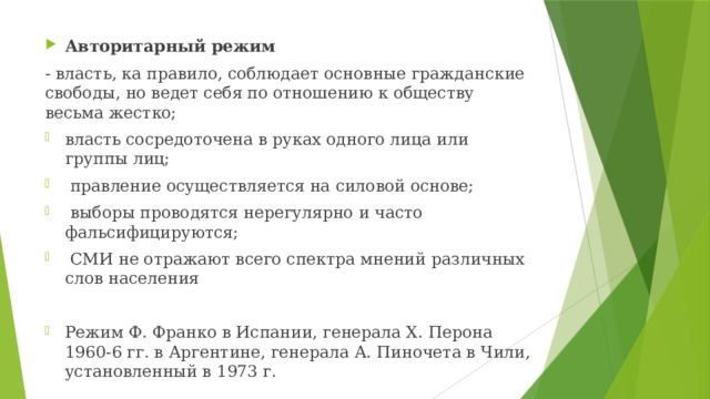 Авторитарный режим - власть, ка правило, соблюдает основные гражданские свободы, но ведет себя по отношению к обществу весьма жестко; власть сосредоточена в руках одного лица или группы лиц;  правление осуществляется на силовой основе;  выборы проводятся нерегулярно и часто фальсифицируются;  СМИ не отражают всего спектра мнений различных слов населения Режим Ф. Франко в Испании, генерала Х. Перона 1960-6 гг. в Аргентине, генерала А. Пиночета в Чили, установленный в 1973 г. 