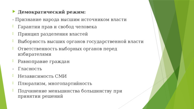 Демократический режим: - Признание народа высшим источником власти Гарантии прав и свобод человека Принцип разделения властей Выборность высших органов государственной власти Ответственность выборных органов перед избирателями Равноправие граждан - Гласность Независимость СМИ Плюрализм, многопартийность Подчинение меньшинства большинству при принятии решений 