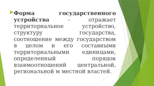 Форма государственного устройства – отражает территориальное устройство, структуру государства, соотношение между государством в целом и его составными территориальными единицами, определенный порядок взаимоотношений центральной, региональной м местной властей. 