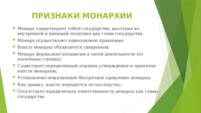 ПРИЗНАКИ МОНАРХИИ Монарх олицетворяет собой государство, выступая во внутренней и внешней политике как глава государства; Монарх осуществляет единоличное правление; Власть монарха объявляется священной; Монарх формально независим в своей деятельности (от населения страны); Существует определенный порядок утверждения и принятия власти монархом; Установлено пожизненное бессрочное правление монарха; Как правил, власть передается по наследству; Отсутствует юридическая ответственность монарха как главы государства 