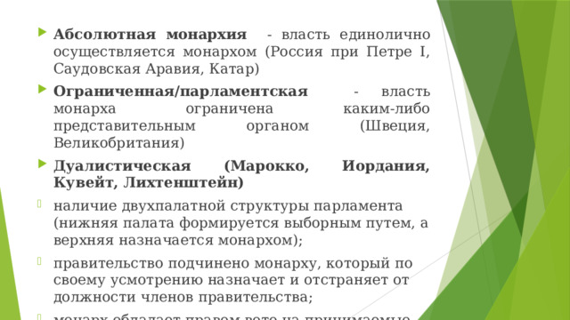 Абсолютная монархия - власть единолично осуществляется монархом (Россия при Петре I, Саудовская Аравия, Катар) Ограниченная/парламентская - власть монарха ограничена каким-либо представительным органом (Швеция, Великобритания) Дуалистическая (Марокко, Иордания, Кувейт, Лихтенштейн) наличие двухпалатной структуры парламента (нижняя палата формируется выборным путем, а верхняя назначается монархом); правительство подчинено монарху, который по своему усмотрению назначает и отстраняет от должности членов правительства; монарх обладает правом вето на принимаемые парламентом законы 