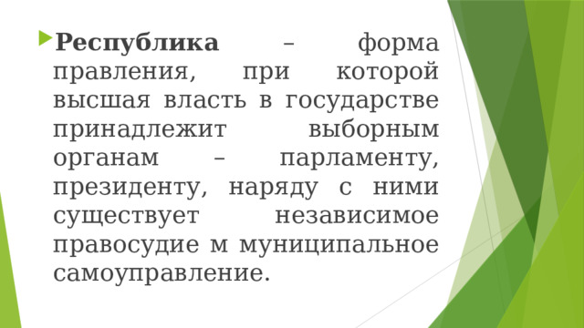 Республика – форма правления, при которой высшая власть в государстве принадлежит выборным органам – парламенту, президенту, наряду с ними существует независимое правосудие м муниципальное самоуправление. 