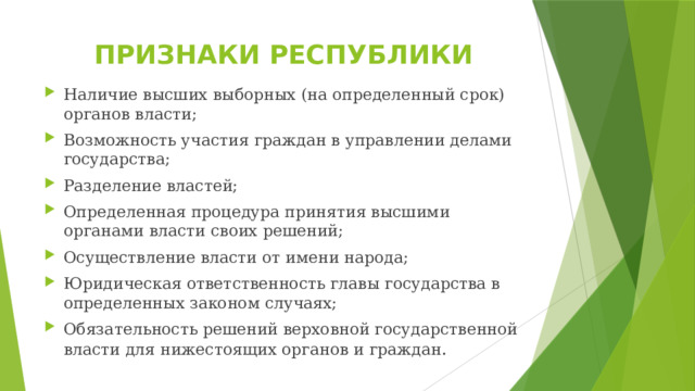 ПРИЗНАКИ РЕСПУБЛИКИ Наличие высших выборных (на определенный срок) органов власти; Возможность участия граждан в управлении делами государства; Разделение властей; Определенная процедура принятия высшими органами власти своих решений; Осуществление власти от имени народа; Юридическая ответственность главы государства в определенных законом случаях; Обязательность решений верховной государственной власти для нижестоящих органов и граждан . 
