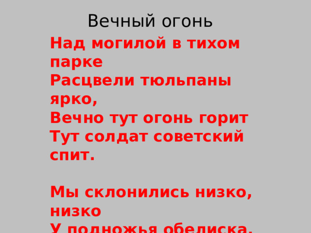 Вечный огонь Над могилой в тихом парке  Расцвели тюльпаны ярко,  Вечно тут огонь горит  Тут солдат советский спит.  Мы склонились низко, низко  У подножья обелиска,  Наш цветок расцвёл на нём  Жарким пламенным огнём. 