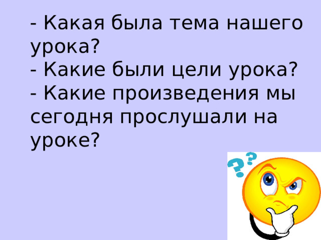 - Какая была тема нашего урока?  - Какие были цели урока?  - Какие произведения мы сегодня прослушали на уроке?    