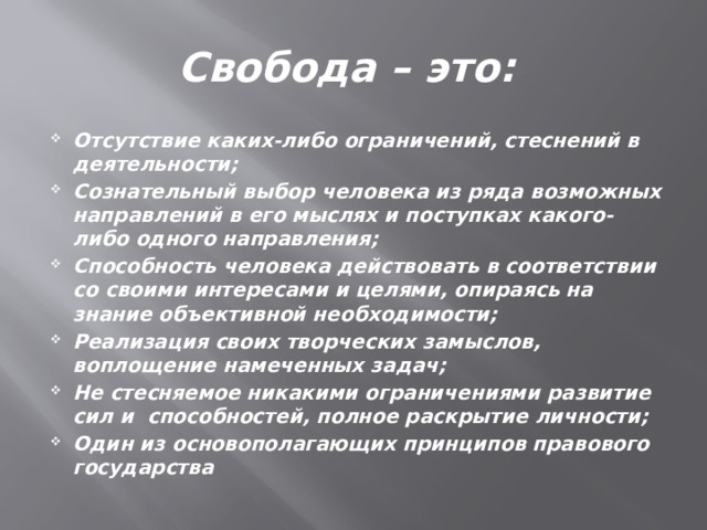 Свобода – это: Отсутствие каких-либо ограничений, стеснений в деятельности; Сознательный выбор человека из ряда возможных направлений в его мыслях и поступках какого-либо одного направления; Способность человека действовать в соответствии со своими интересами и целями, опираясь на знание объективной необходимости; Реализация своих творческих замыслов, воплощение намеченных задач; Не стесняемое никакими ограничениями развитие сил и способностей, полное раскрытие личности; Один из основополагающих принципов правового государства 