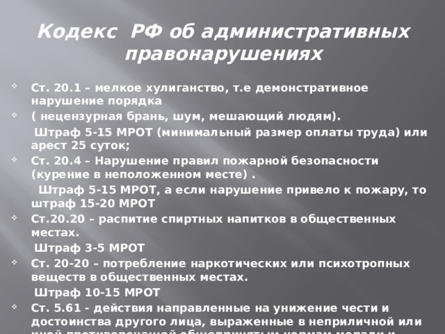 Кодекс РФ об административных правонарушениях Ст. 20.1 – мелкое хулиганство, т.е демонстративное нарушение порядка ( нецензурная брань, шум, мешающий людям).  Штраф 5-15 МРОТ (минимальный размер оплаты труда) или арест 25 суток; Ст. 20.4 – Нарушение правил пожарной безопасности (курение в неположенном месте) .  Штраф 5-15 МРОТ, а если нарушение привело к пожару, то штраф 15-20 МРОТ Ст.20.20 – распитие спиртных напитков в общественных местах.  Штраф 3-5 МРОТ Ст. 20-20 – потребление наркотических или психотропных веществ в общественных местах.  Штраф 10-15 МРОТ Ст. 5.61 - действия направленные на унижение чести и достоинства другого лица, выраженные в неприличной или иной противоречащей общепринятым нормам морали и нравственности форме в телекоммуникационных сетях, включая сеть «Интернет». Штраф от5-10 МРОТ  