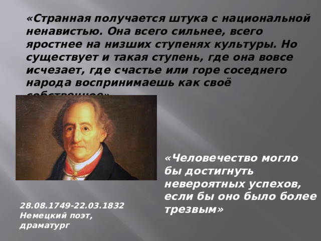 «Странная получается штука с национальной ненавистью. Она всего сильнее, всего яростнее на низших ступенях культуры. Но существует и такая ступень, где она вовсе исчезает, где счастье или горе соседнего народа воспринимаешь как своё собственное» «Человечество могло бы достигнуть невероятных успехов, если бы оно было более трезвым» 28.08.1749-22.03.1832 Немецкий поэт, драматург 