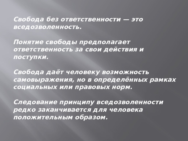 Свобода без ответственности — это вседозволенность.  Понятие свободы предполагает ответственность за свои действия и поступки.  Свобода даёт человеку возможность самовыражения, но в определённых рамках социальных или правовых норм.  Следование принципу вседозволенности редко заканчивается для человека положительным образом. 
