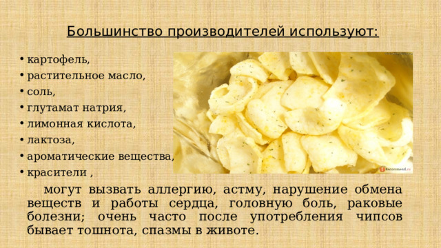 Большинство производителей используют:   картофель, растительное масло, соль, глутамат натрия, лимонная кислота, лактоза, ароматические вещества, красители ,   могут вызвать аллергию, астму, нарушение обмена веществ и работы сердца, головную боль, раковые болезни; очень часто после употребления чипсов бывает тошнота, спазмы в животе. 