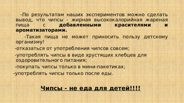  -По результатам наших экспериментов можно сделать вывод, что чипсы - жирная высококалорийная жареная пища с добавленными красителями и ароматизаторами.  -Такая пища не может приносить пользу детскому организму!  -отказаться от употребления чипсов совсем;  -употреблять чипсы в виде хрустящих хлебцев для оздоровительного питания;  -покупать чипсы только в мини-пакетиках; -употреблять чипсы только после еды.  Чипсы - не еда для детей!!!! 