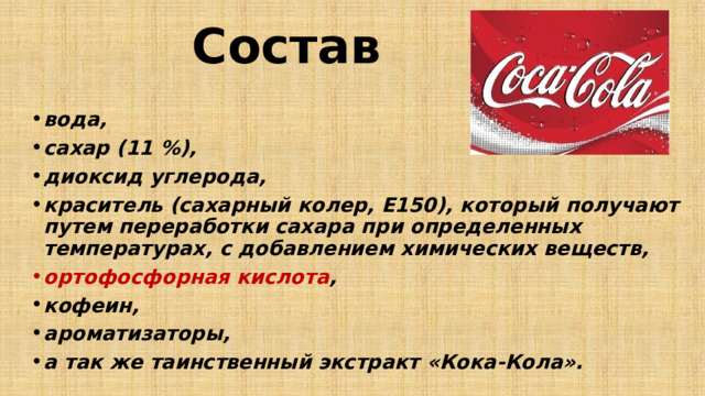 Состав вода, сахар (11 %), диоксид углерода, краситель (сахарный колер, Е150), который получают путем переработки сахара при определенных температурах, с добавлением химических веществ, ортофосфорная кислота , кофеин, ароматизаторы, а так же таинственный экстракт «Кока-Кола». 