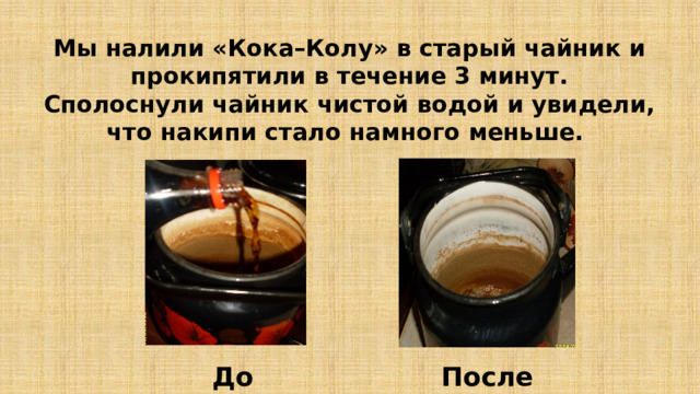 Мы налили «Кока–Колу» в старый чайник и прокипятили в течение 3 минут.  Сполоснули чайник чистой водой и увидели, что накипи стало намного меньше. До После 