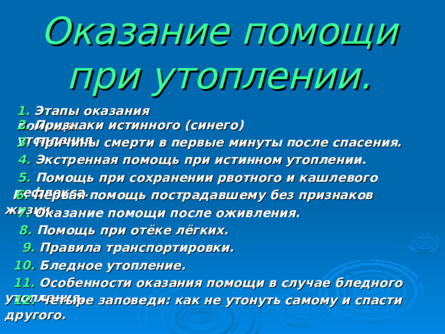Оказание помощи при утоплении. 1. Этапы оказания помощи. 2. Признаки истинного (синего) утопления. 3. Причины смерти в первые минуты после спасения.  4. Экстренная помощь при истинном утоплении.  5. Помощь при сохранении рвотного и кашлевого рефлекса.  6. Первая помощь пострадавшему без признаков жизни.  7. Оказание помощи после оживления.  8. Помощь при отёке лёгких.  9. Правила транспортировки.  10. Бледное утопление.  11. Особенности оказания помощи в случае бледного утопления.  12. Четыре заповеди: как не утонуть самому и спасти другого. 